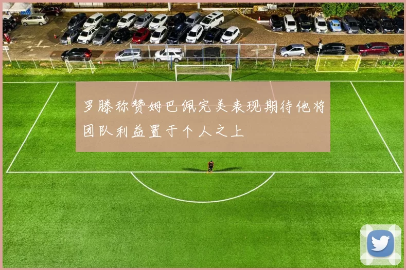 罗滕称赞姆巴佩完美表现期待他将团队利益置于个人之上