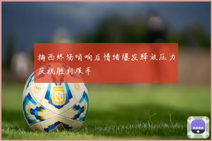 梅西终场哨响后情绪爆发释放压力庆祝胜利艰辛