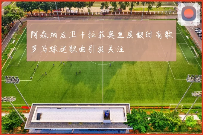 阿森纳后卫卡拉菲奥里度假时高歌罗马球迷歌曲引发关注