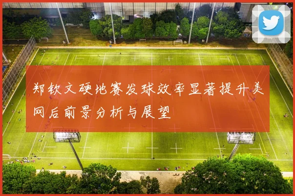 郑钦文硬地赛发球效率显著提升美网后前景分析与展望