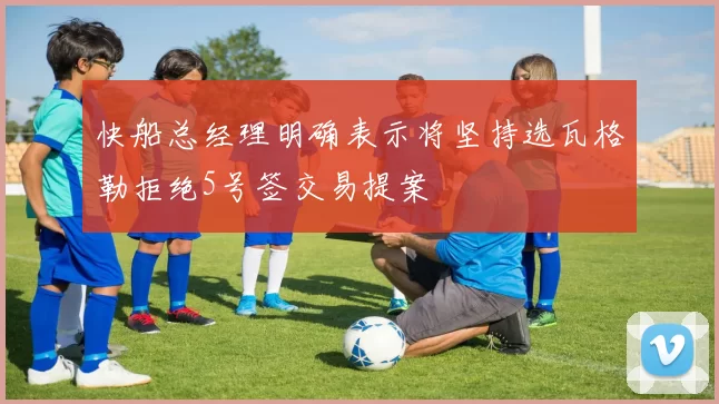 快船总经理明确表示将坚持选瓦格勒拒绝5号签交易提案