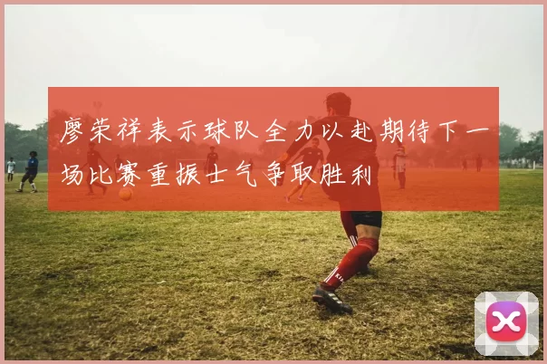 廖荣祥表示球队全力以赴期待下一场比赛重振士气争取胜利