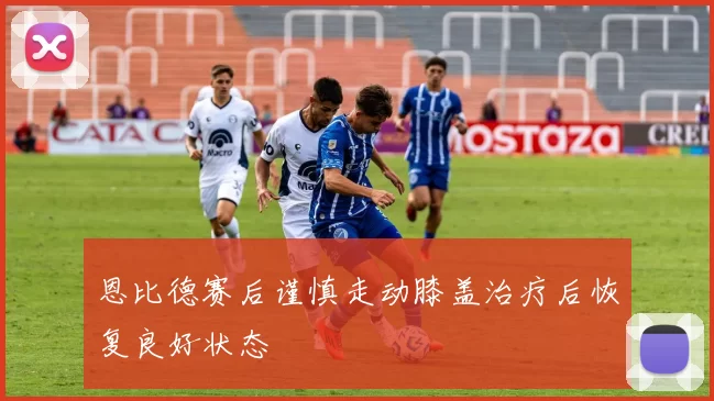 恩比德赛后谨慎走动膝盖治疗后恢复良好状态