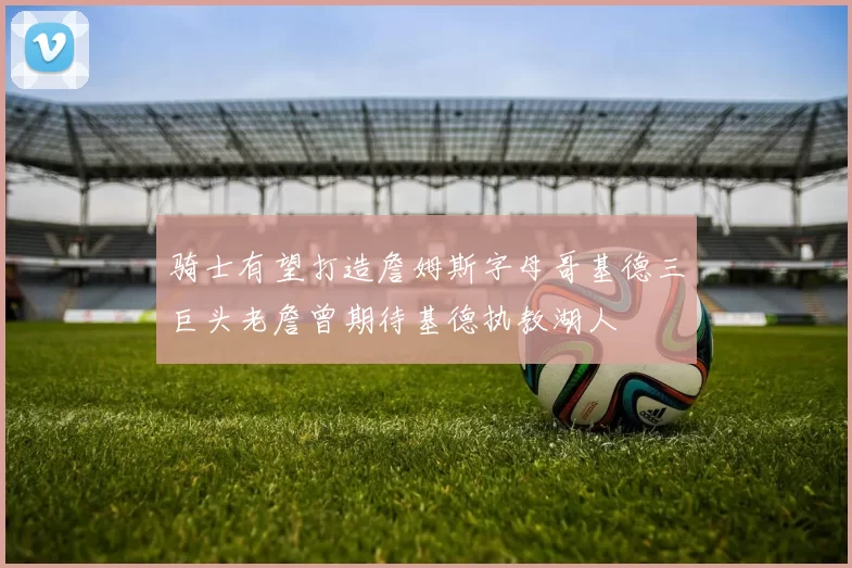 骑士有望打造詹姆斯字母哥基德三巨头老詹曾期待基德执教湖人