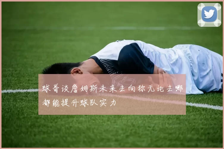 球哥谈詹姆斯未来去向称无论去哪都能提升球队实力