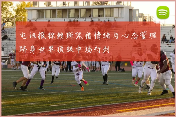电讯报称赖斯凭借情绪与心态管理跻身世界顶级中场行列