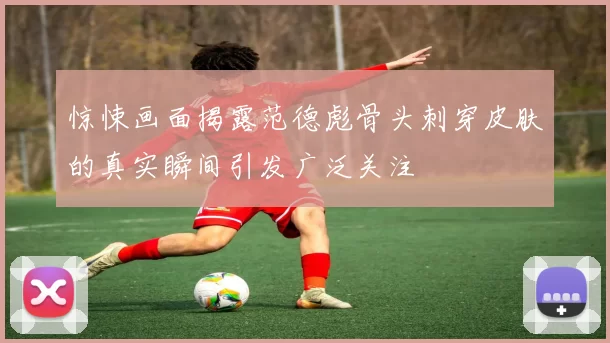 惊悚画面揭露范德彪骨头刺穿皮肤的真实瞬间引发广泛关注